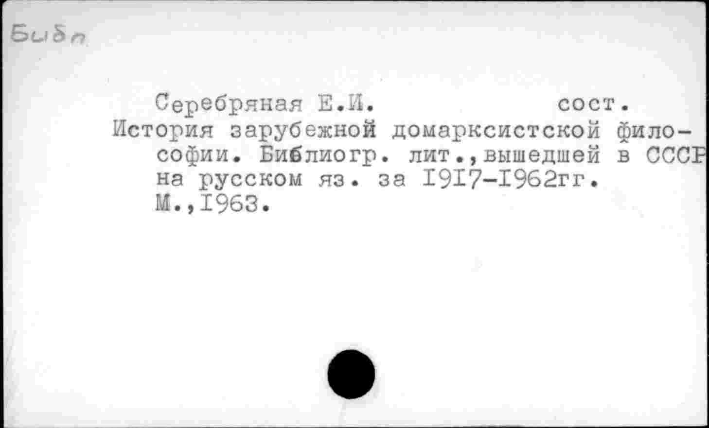 ﻿Би & п
Серебряная Е.И.	сост.
История зарубежной домарксистской философии. Библиогр. литвышедшей в СССГ на русском яз. за 1917-1962гг.
М.,1963.